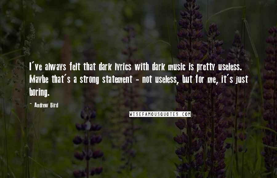 Andrew Bird Quotes: I've always felt that dark lyrics with dark music is pretty useless. Maybe that's a strong statement - not useless, but for me, it's just boring.