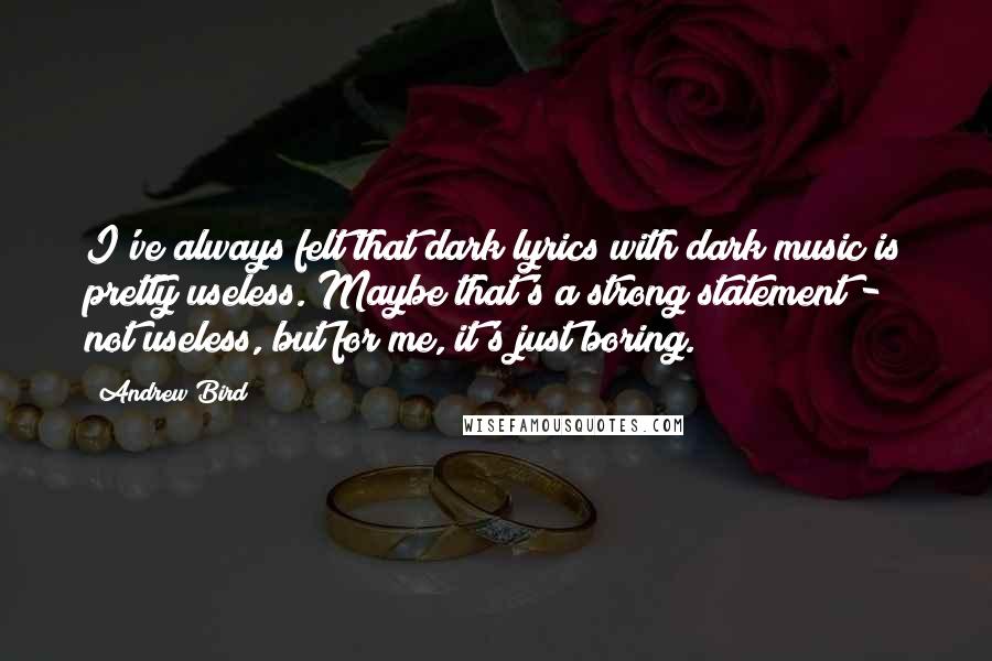 Andrew Bird Quotes: I've always felt that dark lyrics with dark music is pretty useless. Maybe that's a strong statement - not useless, but for me, it's just boring.