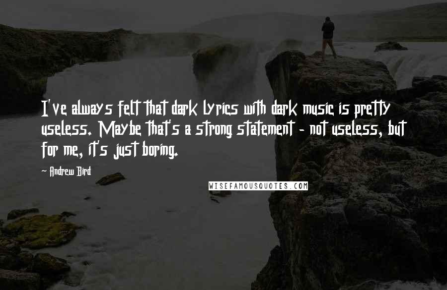 Andrew Bird Quotes: I've always felt that dark lyrics with dark music is pretty useless. Maybe that's a strong statement - not useless, but for me, it's just boring.