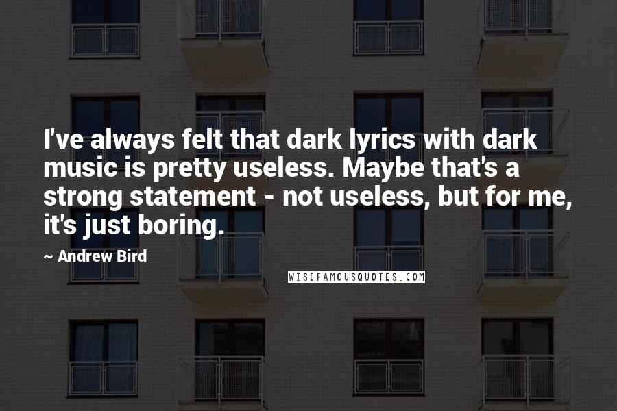 Andrew Bird Quotes: I've always felt that dark lyrics with dark music is pretty useless. Maybe that's a strong statement - not useless, but for me, it's just boring.