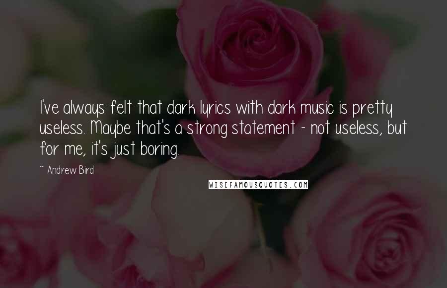 Andrew Bird Quotes: I've always felt that dark lyrics with dark music is pretty useless. Maybe that's a strong statement - not useless, but for me, it's just boring.