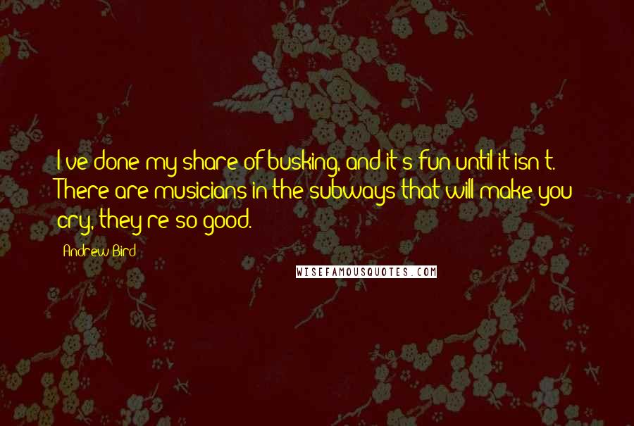 Andrew Bird Quotes: I've done my share of busking, and it's fun until it isn't. There are musicians in the subways that will make you cry, they're so good.