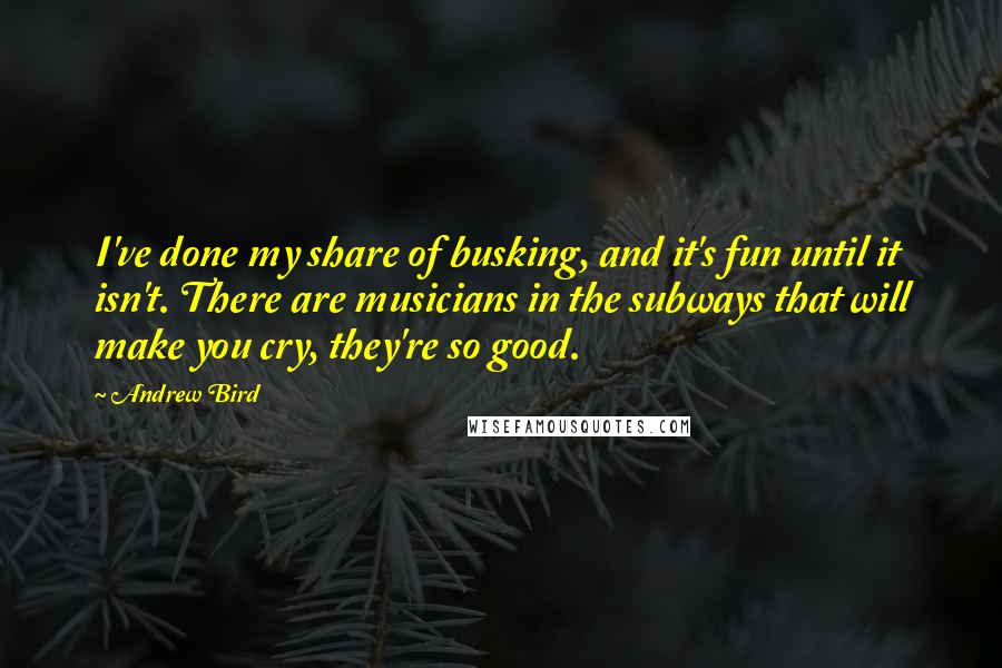 Andrew Bird Quotes: I've done my share of busking, and it's fun until it isn't. There are musicians in the subways that will make you cry, they're so good.