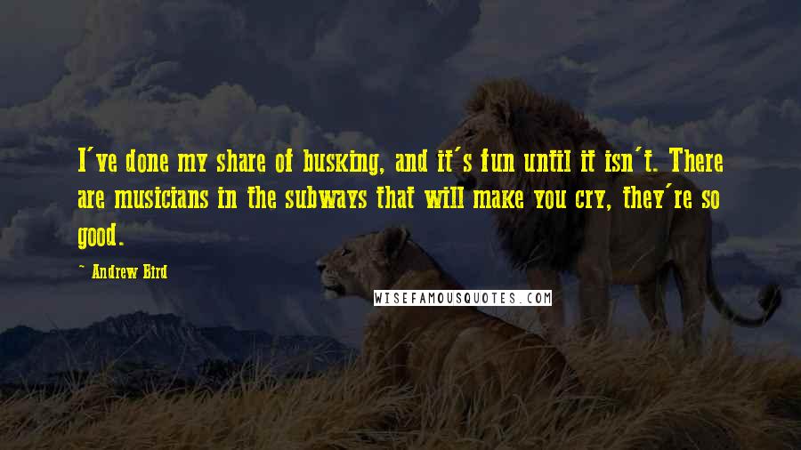 Andrew Bird Quotes: I've done my share of busking, and it's fun until it isn't. There are musicians in the subways that will make you cry, they're so good.