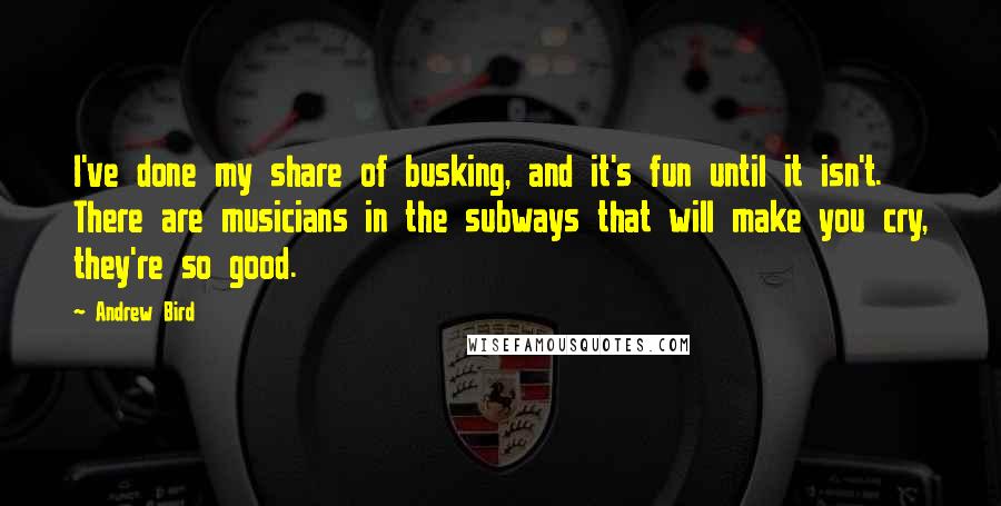 Andrew Bird Quotes: I've done my share of busking, and it's fun until it isn't. There are musicians in the subways that will make you cry, they're so good.