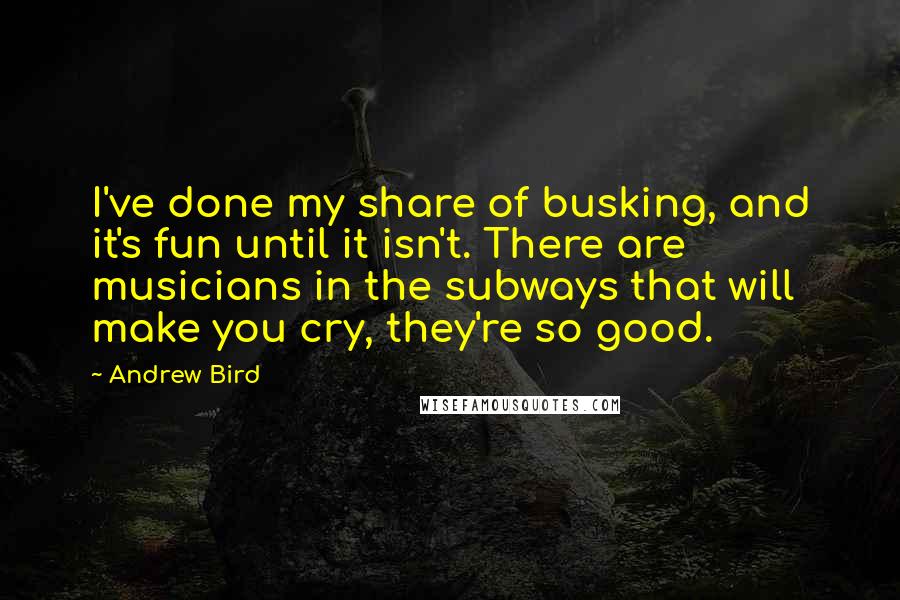 Andrew Bird Quotes: I've done my share of busking, and it's fun until it isn't. There are musicians in the subways that will make you cry, they're so good.
