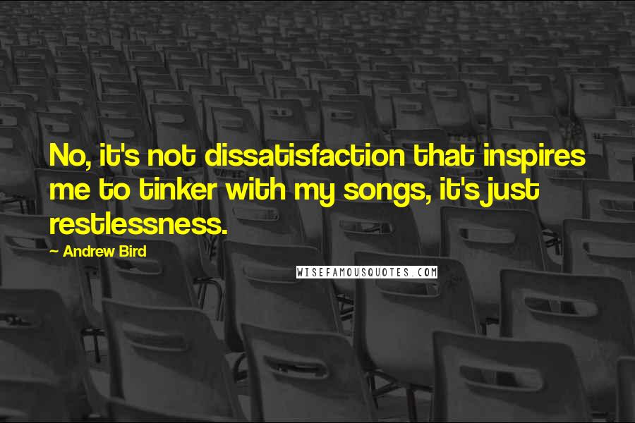 Andrew Bird Quotes: No, it's not dissatisfaction that inspires me to tinker with my songs, it's just restlessness.