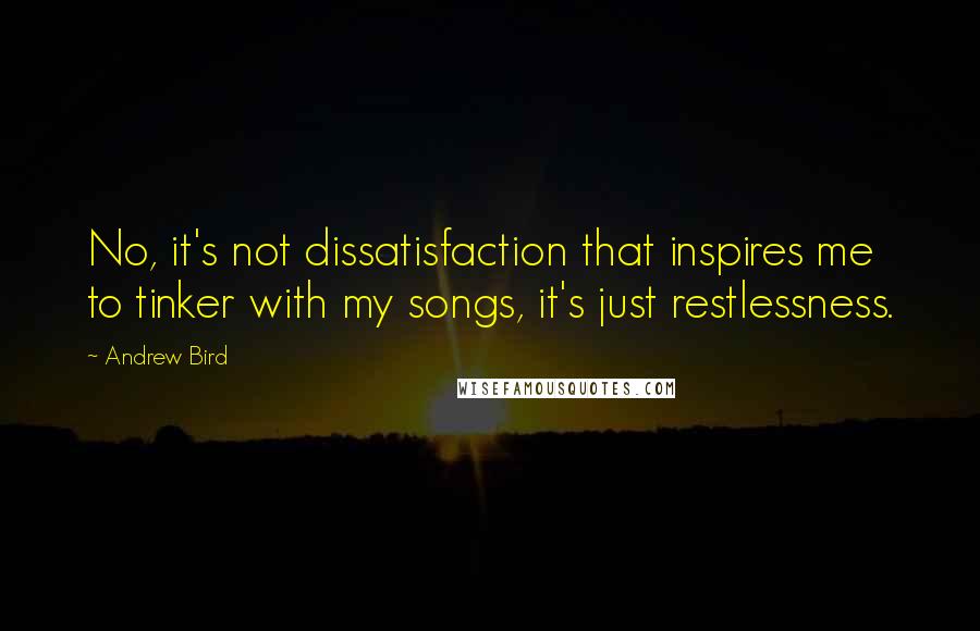 Andrew Bird Quotes: No, it's not dissatisfaction that inspires me to tinker with my songs, it's just restlessness.