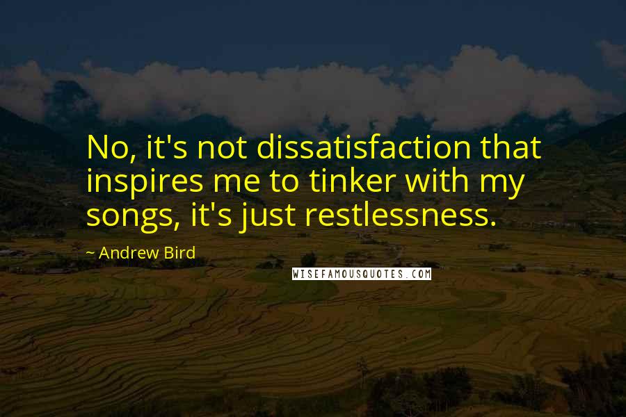 Andrew Bird Quotes: No, it's not dissatisfaction that inspires me to tinker with my songs, it's just restlessness.