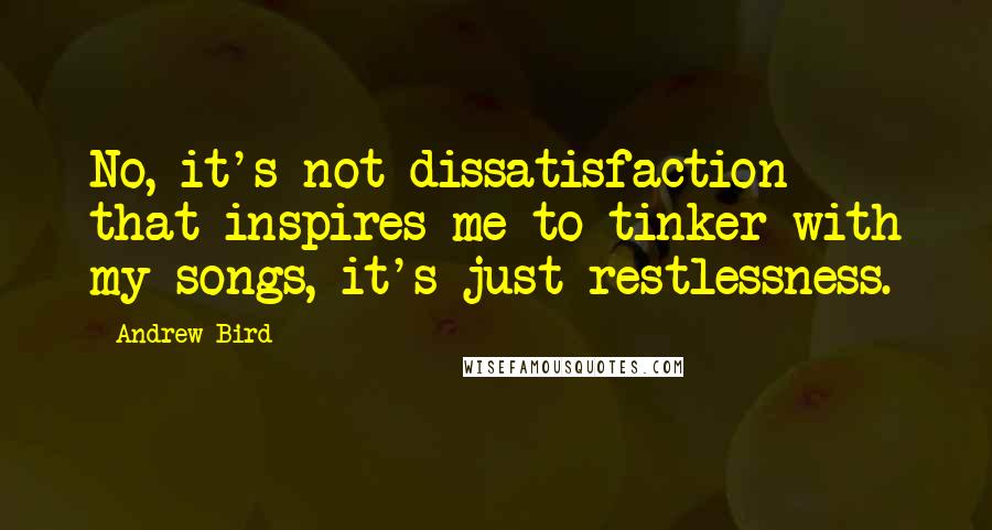 Andrew Bird Quotes: No, it's not dissatisfaction that inspires me to tinker with my songs, it's just restlessness.