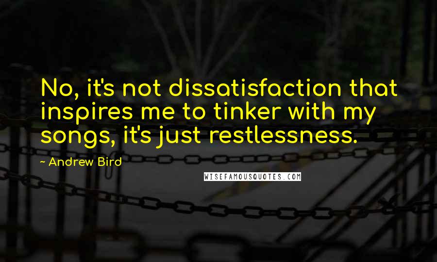 Andrew Bird Quotes: No, it's not dissatisfaction that inspires me to tinker with my songs, it's just restlessness.