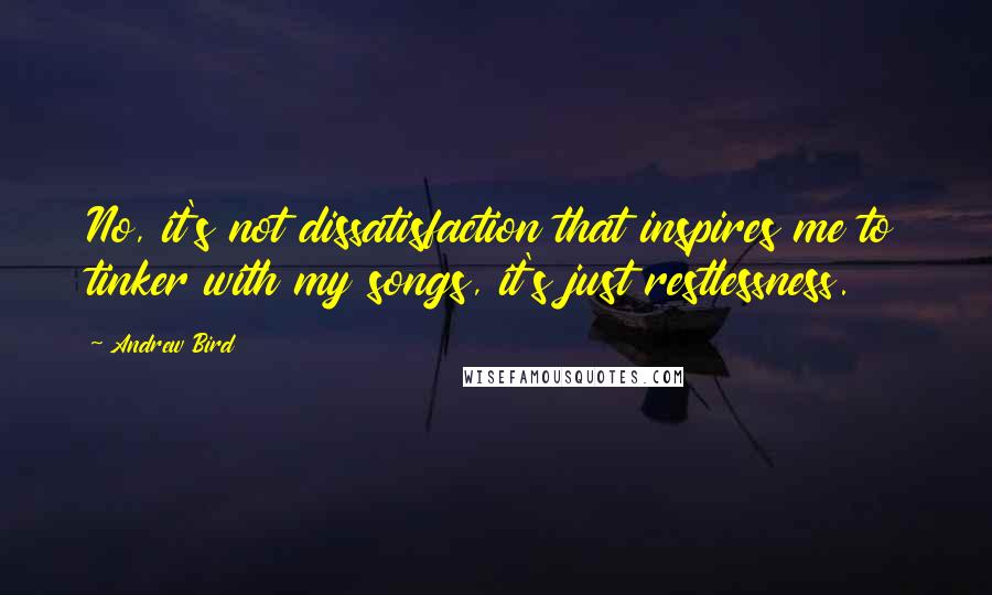 Andrew Bird Quotes: No, it's not dissatisfaction that inspires me to tinker with my songs, it's just restlessness.