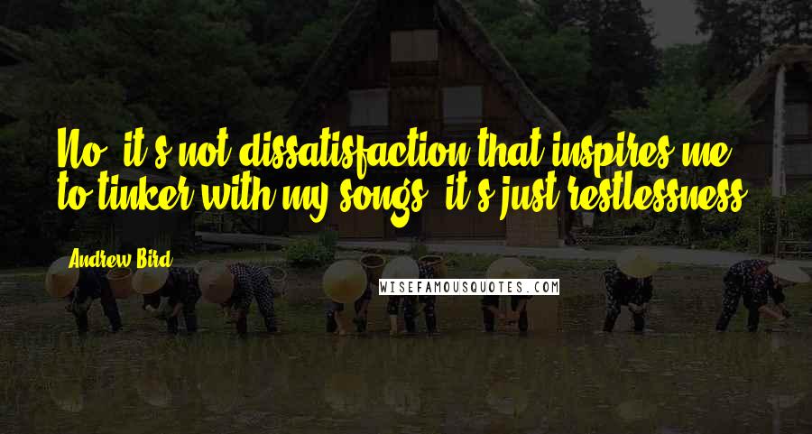 Andrew Bird Quotes: No, it's not dissatisfaction that inspires me to tinker with my songs, it's just restlessness.