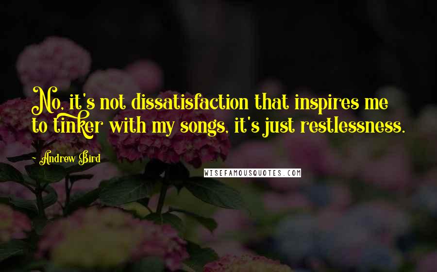 Andrew Bird Quotes: No, it's not dissatisfaction that inspires me to tinker with my songs, it's just restlessness.