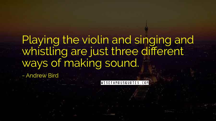 Andrew Bird Quotes: Playing the violin and singing and whistling are just three different ways of making sound.