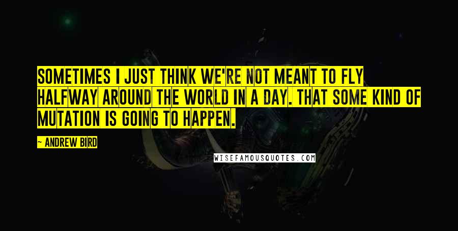 Andrew Bird Quotes: Sometimes I just think we're not meant to fly halfway around the world in a day. That some kind of mutation is going to happen.