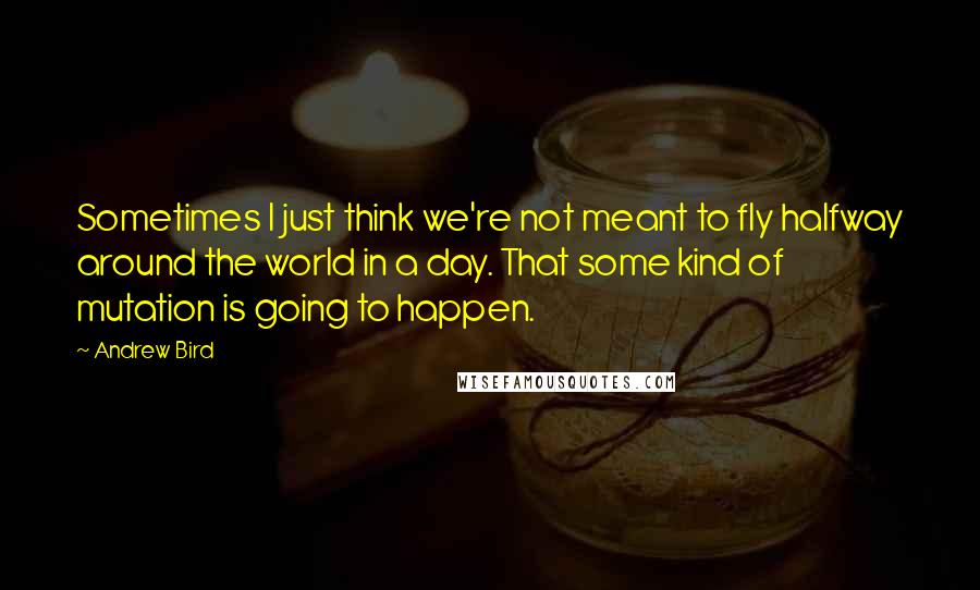 Andrew Bird Quotes: Sometimes I just think we're not meant to fly halfway around the world in a day. That some kind of mutation is going to happen.