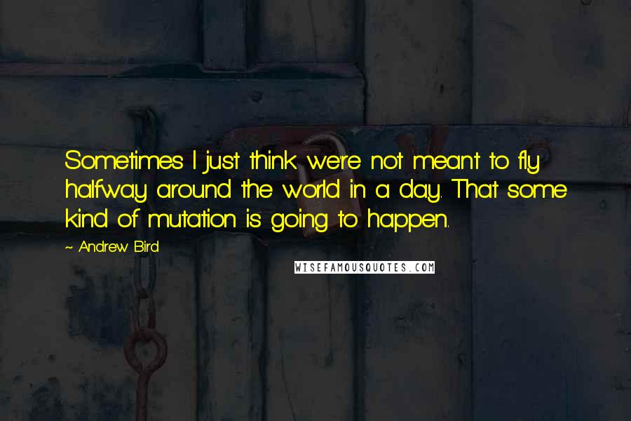 Andrew Bird Quotes: Sometimes I just think we're not meant to fly halfway around the world in a day. That some kind of mutation is going to happen.