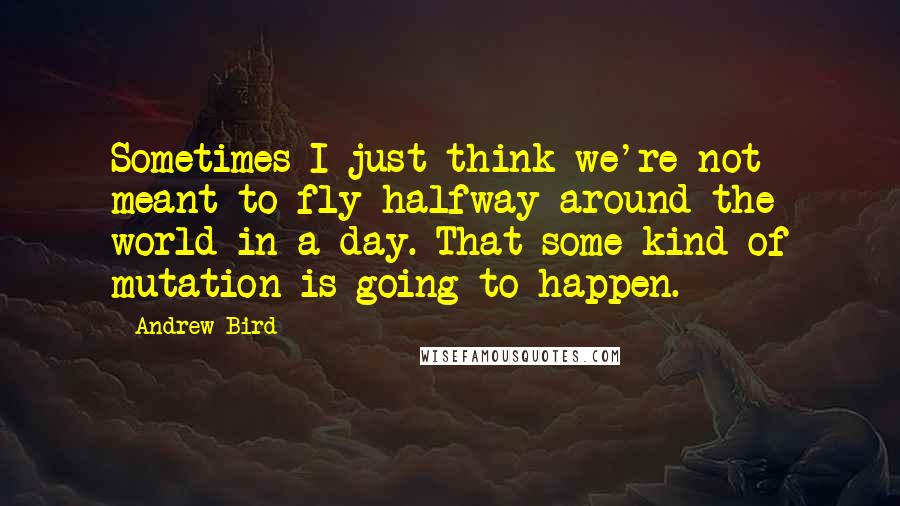 Andrew Bird Quotes: Sometimes I just think we're not meant to fly halfway around the world in a day. That some kind of mutation is going to happen.