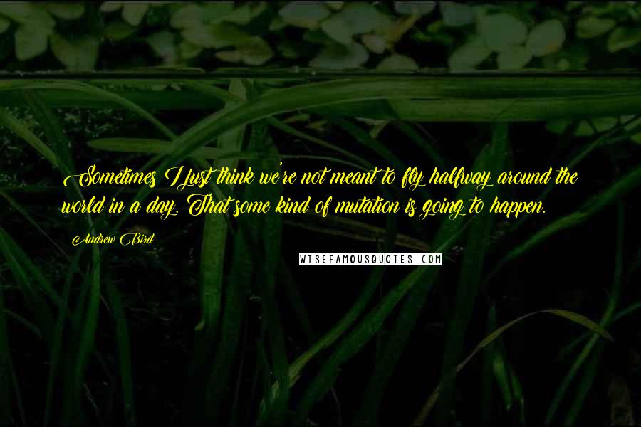 Andrew Bird Quotes: Sometimes I just think we're not meant to fly halfway around the world in a day. That some kind of mutation is going to happen.