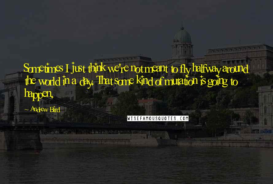 Andrew Bird Quotes: Sometimes I just think we're not meant to fly halfway around the world in a day. That some kind of mutation is going to happen.
