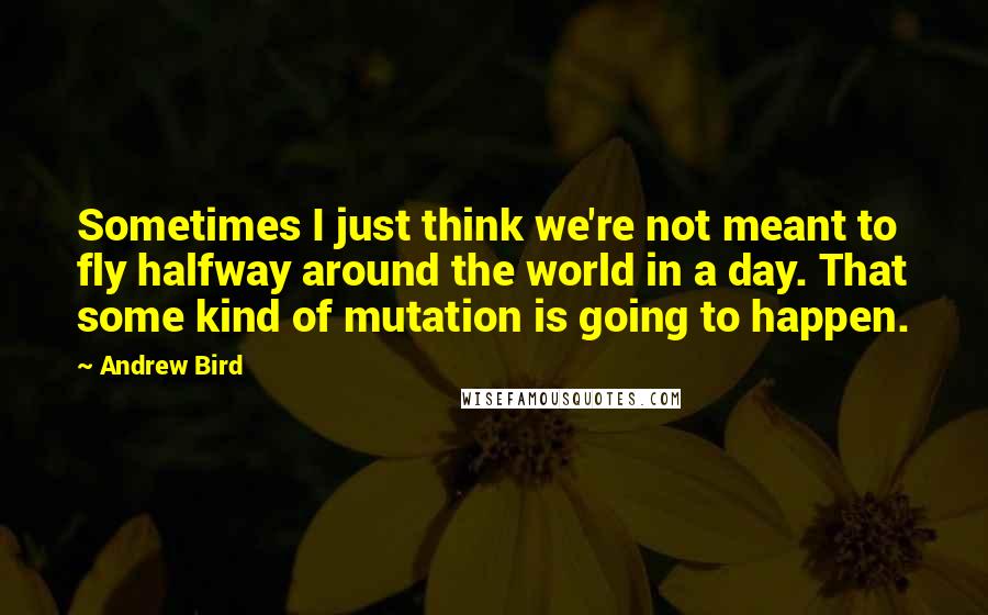 Andrew Bird Quotes: Sometimes I just think we're not meant to fly halfway around the world in a day. That some kind of mutation is going to happen.