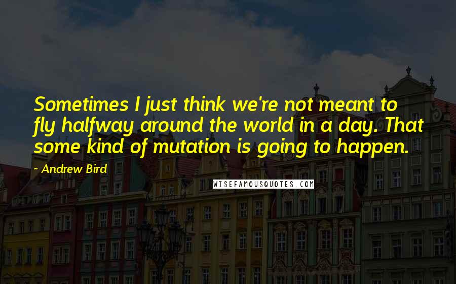 Andrew Bird Quotes: Sometimes I just think we're not meant to fly halfway around the world in a day. That some kind of mutation is going to happen.