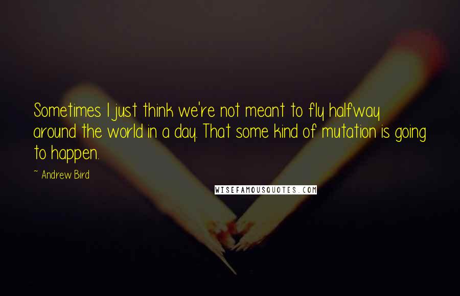 Andrew Bird Quotes: Sometimes I just think we're not meant to fly halfway around the world in a day. That some kind of mutation is going to happen.