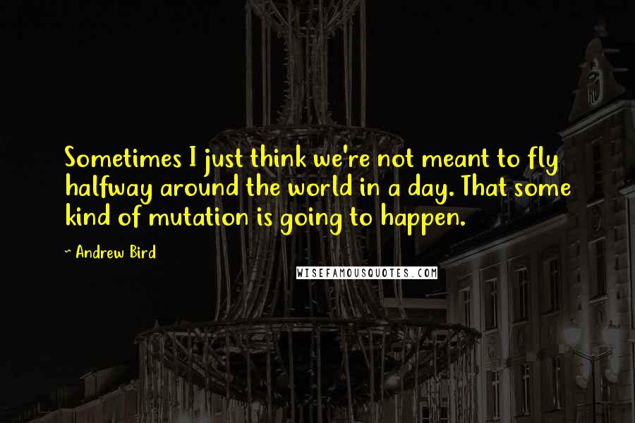 Andrew Bird Quotes: Sometimes I just think we're not meant to fly halfway around the world in a day. That some kind of mutation is going to happen.