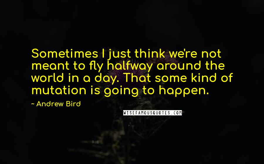 Andrew Bird Quotes: Sometimes I just think we're not meant to fly halfway around the world in a day. That some kind of mutation is going to happen.