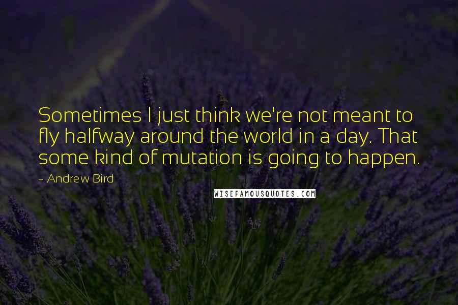 Andrew Bird Quotes: Sometimes I just think we're not meant to fly halfway around the world in a day. That some kind of mutation is going to happen.