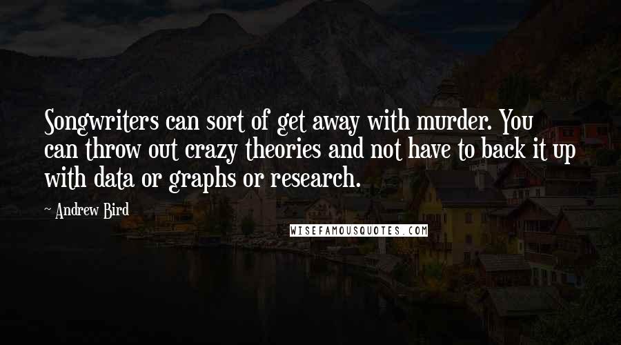Andrew Bird Quotes: Songwriters can sort of get away with murder. You can throw out crazy theories and not have to back it up with data or graphs or research.