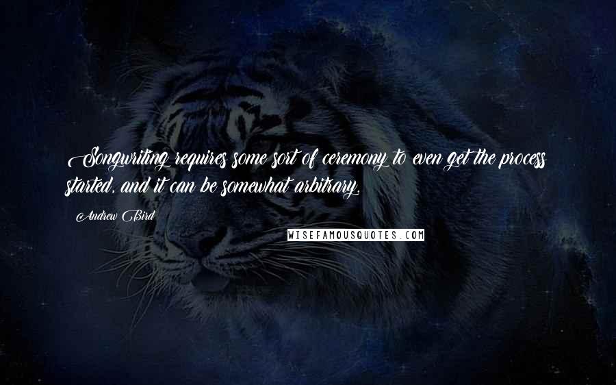 Andrew Bird Quotes: Songwriting requires some sort of ceremony to even get the process started, and it can be somewhat arbitrary.
