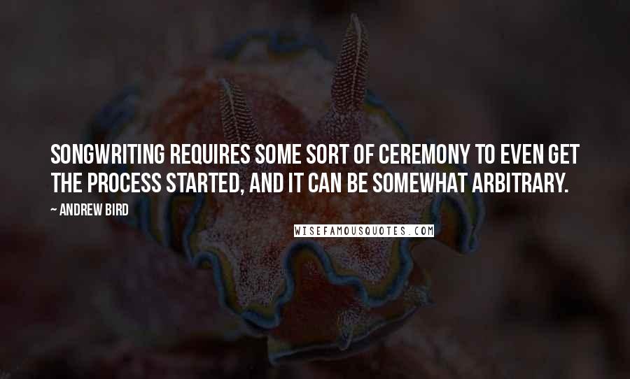 Andrew Bird Quotes: Songwriting requires some sort of ceremony to even get the process started, and it can be somewhat arbitrary.