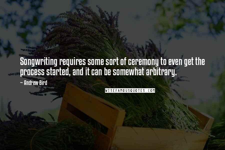 Andrew Bird Quotes: Songwriting requires some sort of ceremony to even get the process started, and it can be somewhat arbitrary.