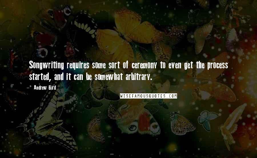 Andrew Bird Quotes: Songwriting requires some sort of ceremony to even get the process started, and it can be somewhat arbitrary.