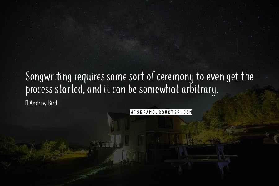 Andrew Bird Quotes: Songwriting requires some sort of ceremony to even get the process started, and it can be somewhat arbitrary.