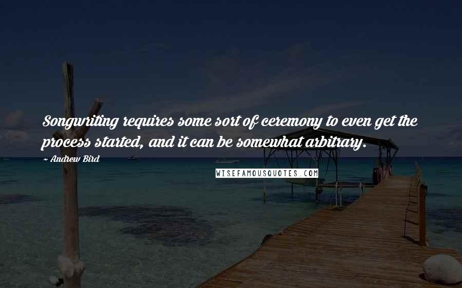 Andrew Bird Quotes: Songwriting requires some sort of ceremony to even get the process started, and it can be somewhat arbitrary.