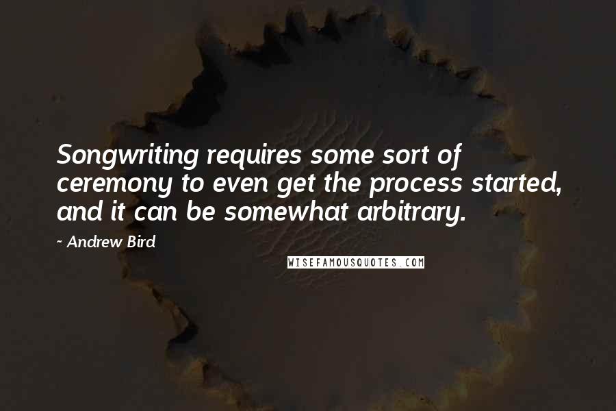 Andrew Bird Quotes: Songwriting requires some sort of ceremony to even get the process started, and it can be somewhat arbitrary.