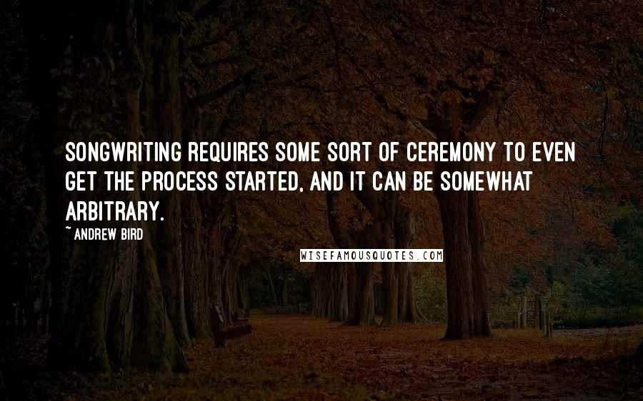 Andrew Bird Quotes: Songwriting requires some sort of ceremony to even get the process started, and it can be somewhat arbitrary.