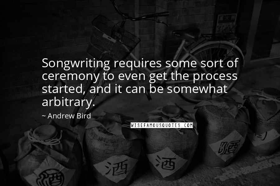 Andrew Bird Quotes: Songwriting requires some sort of ceremony to even get the process started, and it can be somewhat arbitrary.