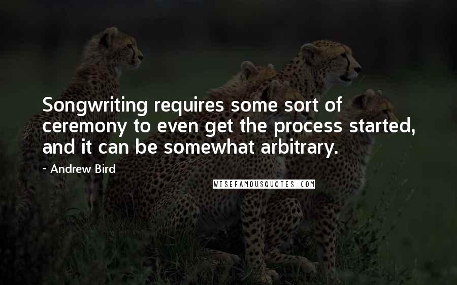 Andrew Bird Quotes: Songwriting requires some sort of ceremony to even get the process started, and it can be somewhat arbitrary.