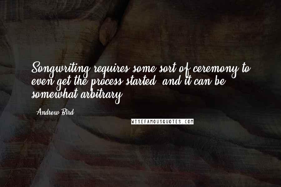 Andrew Bird Quotes: Songwriting requires some sort of ceremony to even get the process started, and it can be somewhat arbitrary.