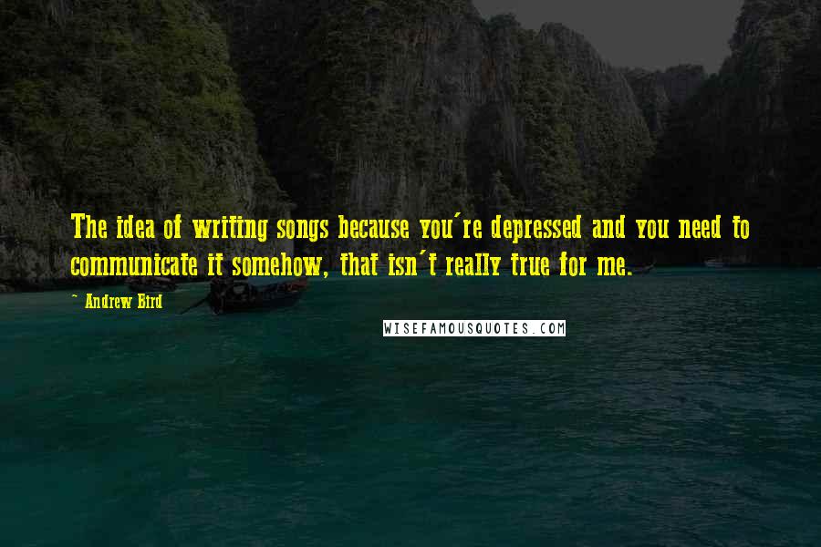 Andrew Bird Quotes: The idea of writing songs because you're depressed and you need to communicate it somehow, that isn't really true for me.