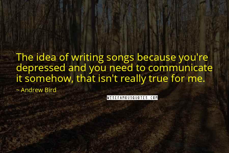 Andrew Bird Quotes: The idea of writing songs because you're depressed and you need to communicate it somehow, that isn't really true for me.