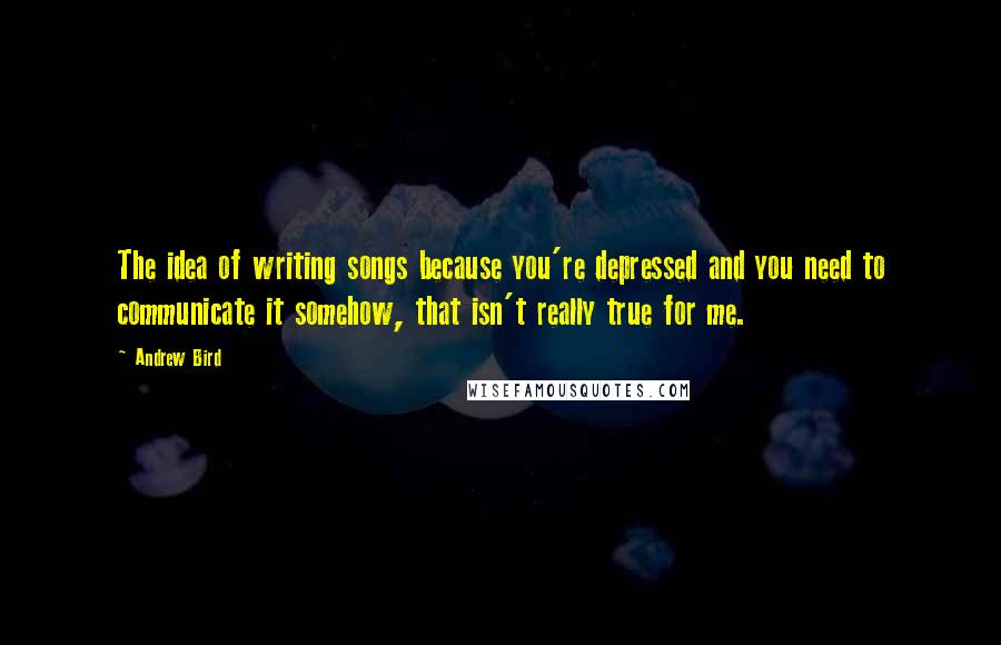 Andrew Bird Quotes: The idea of writing songs because you're depressed and you need to communicate it somehow, that isn't really true for me.