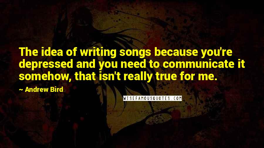 Andrew Bird Quotes: The idea of writing songs because you're depressed and you need to communicate it somehow, that isn't really true for me.