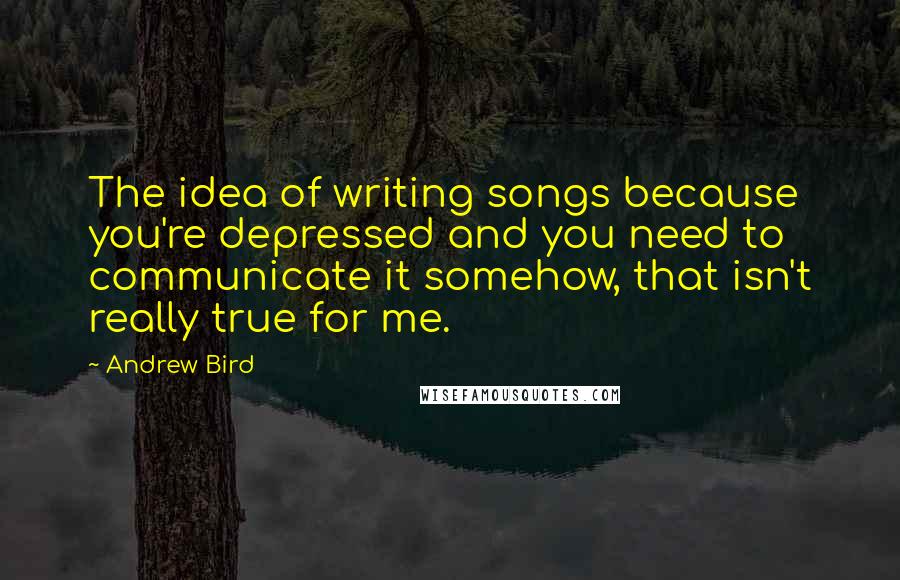 Andrew Bird Quotes: The idea of writing songs because you're depressed and you need to communicate it somehow, that isn't really true for me.