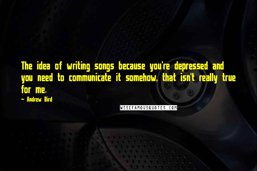 Andrew Bird Quotes: The idea of writing songs because you're depressed and you need to communicate it somehow, that isn't really true for me.
