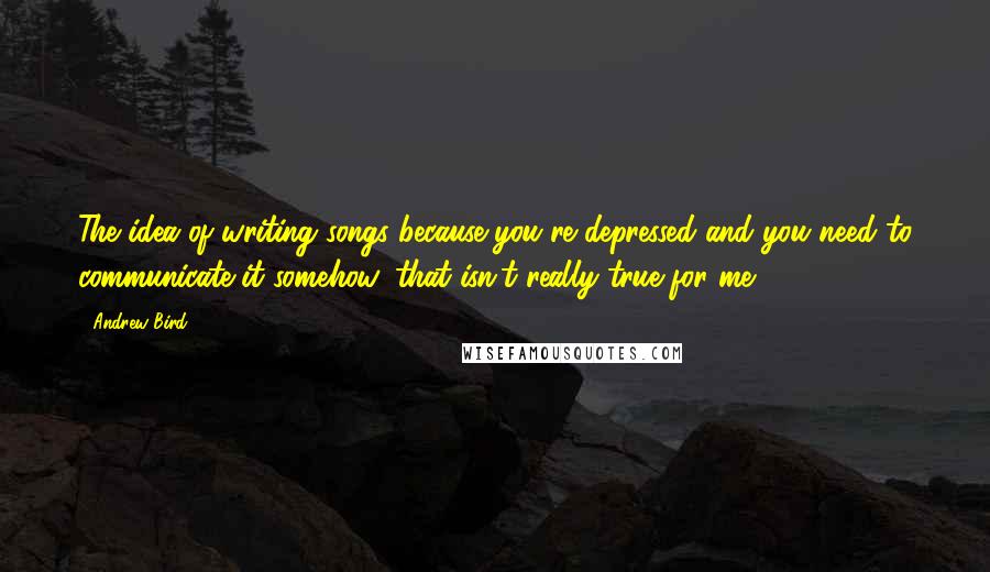 Andrew Bird Quotes: The idea of writing songs because you're depressed and you need to communicate it somehow, that isn't really true for me.